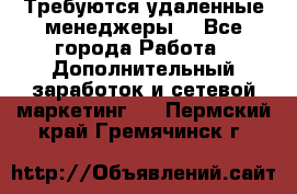 Требуются удаленные менеджеры  - Все города Работа » Дополнительный заработок и сетевой маркетинг   . Пермский край,Гремячинск г.